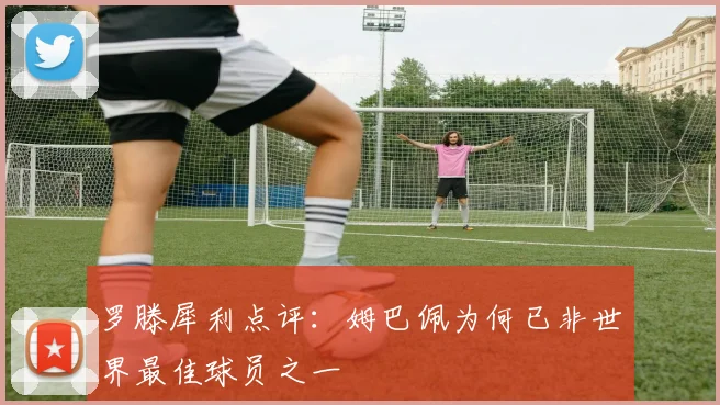 罗滕犀利点评:姆巴佩为何已非世界最佳球员之一