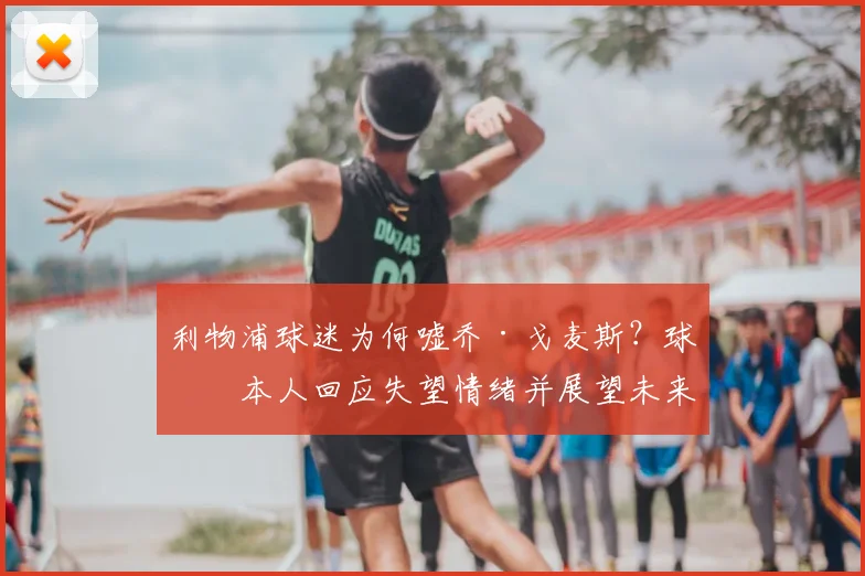 利物浦球迷为何嘘乔·戈麦斯?球员本人回应失望情绪并展望未来