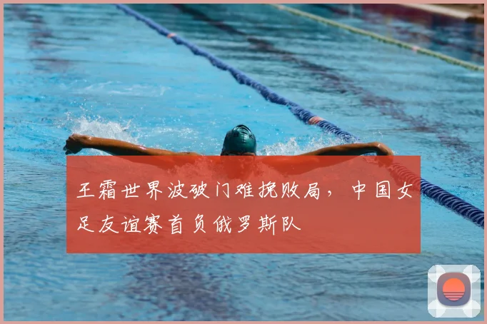 王霜世界波破门难挽败局,中国女足友谊赛首负俄罗斯队