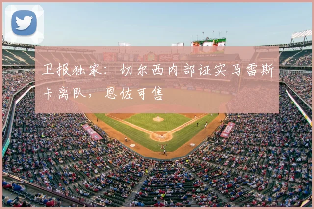 卫报独家：切尔西内部证实马雷斯卡离队，恩佐可售
