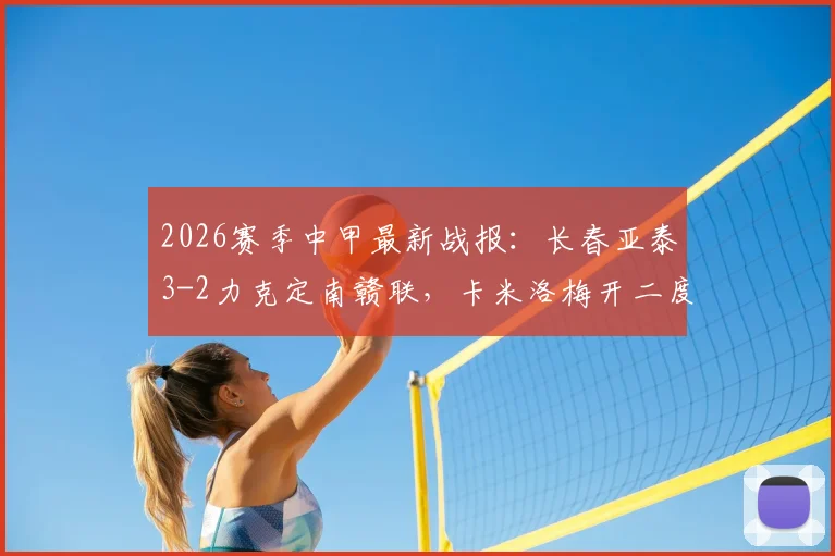 2026赛季中甲最新战报：长春亚泰3-2力克定南赣联，卡米洛梅开二度终结对手不败金身，附积分榜最新排名及赛事精彩瞬间