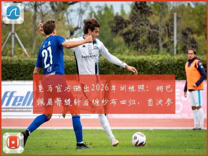 皇马官方晒出2026年训练照:姆巴佩眉骨缝针后缠纱布回归,首次参与全队合练