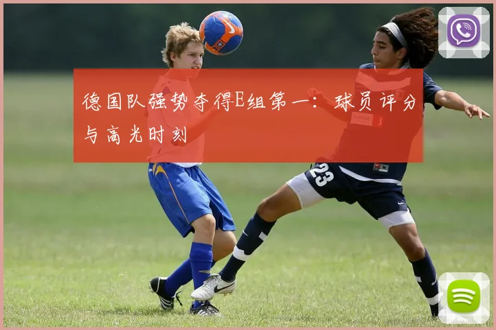 德国队强势夺得E组第一:球员评分与高光时刻