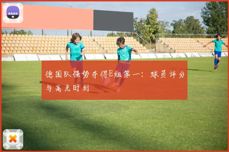 德国队强势夺得E组第一：球员评分与高光时刻