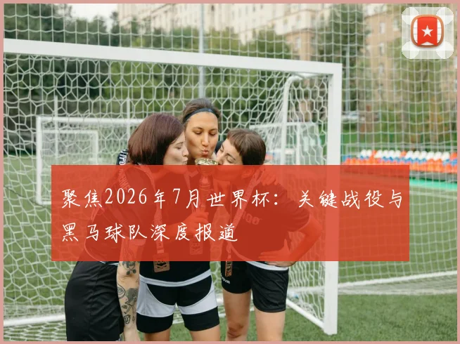 聚焦2026年7月世界杯：关键战役与黑马球队深度报道